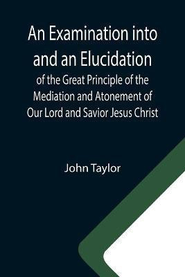 An Examination into and an Elucidation of the Great Principle of the Mediation and Atonement of Our Lord and Savior Jesus Christ(English, Paperback, Taylor John)