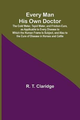 Every Man His Own Doctor; The Cold Water, Tepid Water, and Friction-Cure, as Applicable to Every Disease to Which the Human Frame Is Subject, and Also to the Cure of Disease in Horses and Cattle(English, Paperback, T Claridge R)