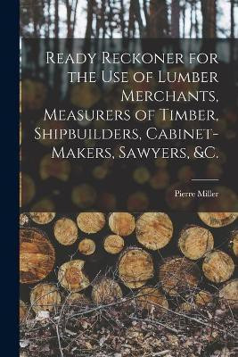 Ready Reckoner for the Use of Lumber Merchants, Measurers of Timber, Shipbuilders, Cabinet-makers, Sawyers, &c. [microform](English, Paperback, Miller Pierre)
