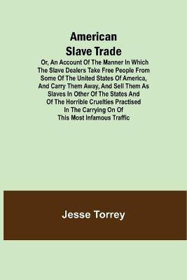 American Slave Trade Or, An Account of the Manner in which the Slave Dealers take Free People from some of the United States of America, and carry them away, and sell them as Slaves in other of the States; and of the horrible Cruelties practised in the car(English, Paperback, Torrey Jesse) American Slave Trade Or, An Account of the Manner in which the Slave Dealers take Free People from some of the United States of America, and carry them away, and sell them as Slaves in other of the States; and of the horrible Cruelties practised in the car(English, Paperback, Torrey Jesse)