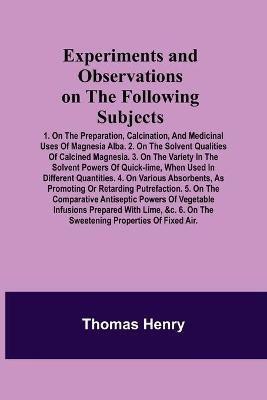 Experiments and Observations on the Following Subjects; 1. On the preparation, calcination, and medicinal uses of Magnesia Alba. 2. On the solvent qualities of calcined Magnesia. 3. On the variety in the solvent powers of quick-lime, when used in different(English, Paperback, Henry Thomas)