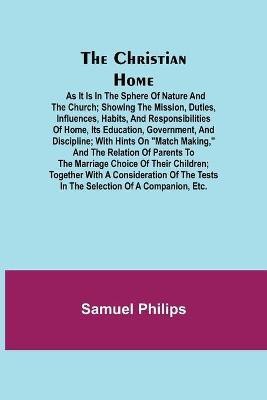 The Christian Home; As it is in the Sphere of Nature and the Church; Showing the Mission, Duties, Influences, Habits, and Responsibilities of Home, its Education, Government, and Discipline; with Hints on Match Making, and the Relation of Parents to the Marria(English, Paperback, Philips Samuel)