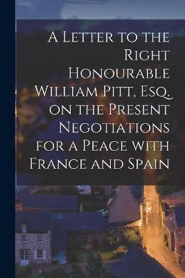 A Letter to the Right Honourable William Pitt, Esq. on the Present Negotiations for a Peace With France and Spain [microform](English, Paperback, Anonymous)