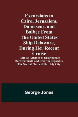 Excursions to Cairo, Jerusalem, Damascus, and Balbec From the United States Ship Delaware, During Her Recent Cruise; With an Attempt to Discriminate Between Truth and Error in Regard to the Sacred Places of the Holy City(English, Paperback, Jones George) Excursions to Cairo, Jerusalem, Damascus, and Balbec From the United States Ship Delaware, During Her Recent Cruise; With an Attempt to Discriminate Between Truth and Error in Regard to the Sacred Places of the Holy City(English, Paperback, Jones George)