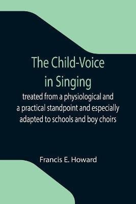 The Child-Voice in Singing; treated from a physiological and a practical standpoint and especially adapted to schools and boy choirs(English, Paperback, E Howard Francis)