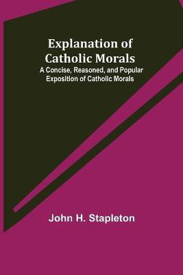 Explanation of Catholic Morals; A Concise, Reasoned, and Popular Exposition of Catholic Morals(English, Paperback, H Stapleton John)