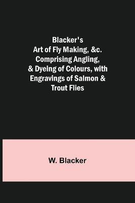Blacker's Art of Fly Making, &c.; Comprising Angling, & Dyeing of Colours, with Engravings of Salmon & Trout Flies(English, Paperback, Blacker W)