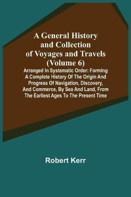 A General History and Collection of Voyages and Travels (Volume 6); Arranged in Systematic Order(English, Paperback, Kerr Robert)