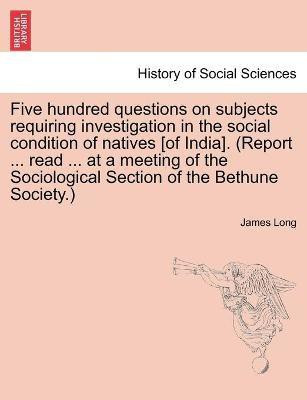 Five hundred questions on subjects requiring investigation in the social condition of natives [of India]. (Report ... read ... at a meeting of the Sociological Section of the Bethune Society.)(English, Paperback, Long James)