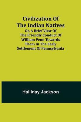 Civilization of the Indian Natives; Or, a Brief View of the Friendly Conduct of William Penn Towards Them in the Early Settlement of Pennsylvania(English, Paperback, Jackson Halliday) Civilization of the Indian Natives; Or, a Brief View of the Friendly Conduct of William Penn Towards Them in the Early Settlement of Pennsylvania(English, Paperback, Jackson Halliday)