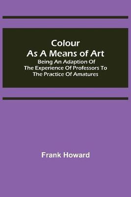 Colour as a Means of Art; Being an Adaption of the Experience of Professors to the Practice of Amatures(English, Paperback, Howard Frank)