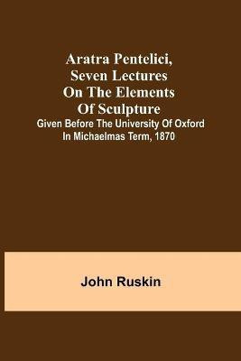 Aratra Pentelici, Seven Lectures on the Elements of Sculpture; Given before the University of Oxford in Michaelmas Term, 1870(English, Paperback, Ruskin John)