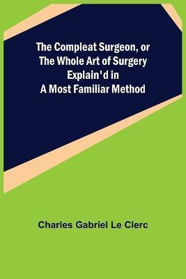 The Compleat Surgeon, or the Whole Art of Surgery Explain'd in a Most Familiar Method(English, Paperback, Gabriel Le Clerc Charles)