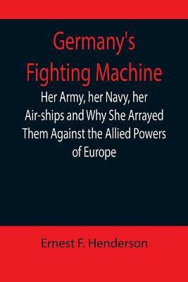 Germany's Fighting Machine; Her Army, her Navy, her Air-ships and Why She Arrayed Them Against the Allied Powers of Europe(English, Paperback, F Henderson Ernest)