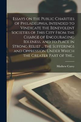 Essays on the Public Charities of Philadelphia, Intended to Vindicate the Benevolent Societies of This City From the Charge of Encouraging Idleness, and to Place in Strong Relief ... the Sufferings and Oppression Under Which the Greater Part of The...(English, Paperback, unknown)