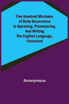 Five Hundred Mistakes of Daily Occurrence in Speaking, Pronouncing, and Writing the English Language, Corrected(English, Paperback, Anonymous)