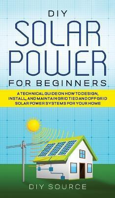 DIY Solar Power for Beginners, a Technical Guide on How to Design, Install, and Maintain Grid-Tied and Off-Grid Solar Power Systems for Your Home(English, Hardcover, Source Diy) DIY Solar Power for Beginners, a Technical Guide on How to Design, Install, and Maintain Grid-Tied and Off-Grid Solar Power Systems for Your Home(English, Hardcover, Source Diy)