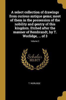 A select collection of drawings from curious antique gems; most of them in the possession of the nobility and gentry of this kingdom. Etched after the manner of Rembrandt, by T. Worlidge, ... of 3; Volume 3(French, Paperback, Worlidge T)