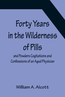 Forty Years in the Wilderness of Pills and Powders Cogitations and Confessions of an Aged Physician(English, Paperback, A Alcott William)