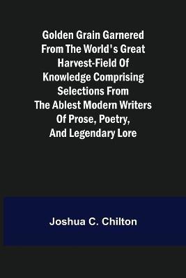 Golden Grain Garnered from the World's Great Harvest-field of Knowledge Comprising Selections from the Ablest Modern Writers of Prose, Poetry, and Legendary Lore(English, Paperback, C Chilton Joshua)