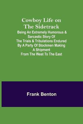 Cowboy Life on the Sidetrack; Being an Extremely Humorous & Sarcastic Story of the Trials & Tribulations Endured by a Party of Stockmen Making a Shipment from the West to the East.(English, Paperback, Benton Frank) Cowboy Life on the Sidetrack; Being an Extremely Humorous & Sarcastic Story of the Trials & Tribulations Endured by a Party of Stockmen Making a Shipment from the West to the East.(English, Paperback, Benton Frank)