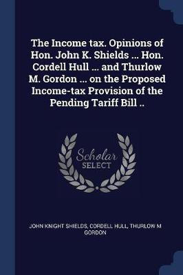 The Income tax. Opinions of Hon. John K. Shields ... Hon. Cordell Hull ... and Thurlow M. Gordon ... on the Proposed Income-tax Provision of the Pending Tariff Bill ..(English, Paperback, Shields John Knight)