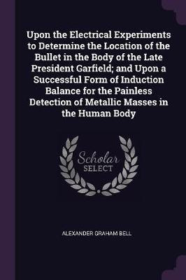 Upon the Electrical Experiments to Determine the Location of the Bullet in the Body of the Late President Garfield; and Upon a Successful Form of Induction Balance for the Painless Detection of Metallic Masses in the Human Body(English, Paperback, Bell Alexander Graham)