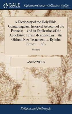 A Dictionary of the Holy Bible. Containing, an Historical Account of the Persons; ... and an Explication of the Appellative Terms Mentioned in ... the Old and New Testament. ... By John Brown, ... of 2; Volume 2(English, Hardcover, Anonymous) A Dictionary of the Holy Bible. Containing, an Historical Account of the Persons; ... and an Explication of the Appellative Terms Mentioned in ... the Old and New Testament. ... By John Brown, ... of 2; Volume 2(English, Hardcover, Anonymous)