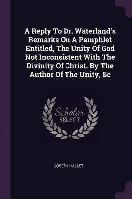 A Reply To Dr. Waterland's Remarks On A Pamphlet Entitled, The Unity Of God Not Inconsistent With The Divinity Of Christ. By The Author Of The Unity, &c(English, Paperback, Hallet Joseph)