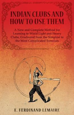 Indian Clubs and How to Use Them - A New and Complete Method for Learning to Wield Light and Heavy Clubs, Graduated from the Simplest to the Most Complicated Exercises(English, Paperback, Ferdinand Lemaire)