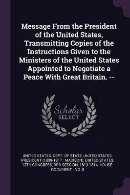 Message From the President of the United States, Transmitting Copies of the Instructions Given to the Ministers of the United States Appointed to Negotiate a Peace With Great Britain. --(English, Paperback, unknown) Message From the President of the United States, Transmitting Copies of the Instructions Given to the Ministers of the United States Appointed to Negotiate a Peace With Great Britain. --(English, Paperback, unknown)