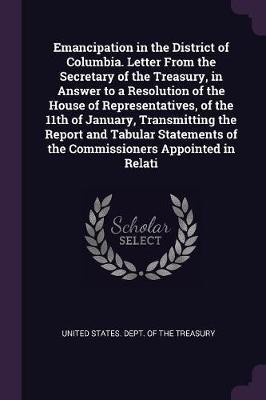 Emancipation in the District of Columbia. Letter From the Secretary of the Treasury, in Answer to a Resolution of the House of Representatives, of the 11th of January, Transmitting the Report and Tabular Statements of the Commissioners Appointed in Relati(English, Paperback, unknown) Emancipation in the District of Columbia. Letter From the Secretary of the Treasury, in Answer to a Resolution of the House of Representatives, of the 11th of January, Transmitting the Report and Tabular Statements of the Commissioners Appointed in Relati(English, Paperback, unknown)