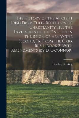 The History of the Ancient Irish From Their Reception of Christianity Till the Invitation of the English in the Reign of Henry the Second, Tr. From the Orig. Irish [Book 2] With Amendments [By D. O'connor](English, Paperback, Keating Geoffrey)