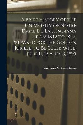 A Brief History of the University of Notre Dame du Lac, Indiana From 1842 to 1892. Prepared for the Golden Jubilee, to be Celebrated June 11, 12 and 13, 1895(English, Paperback, unknown) A Brief History of the University of Notre Dame du Lac, Indiana From 1842 to 1892. Prepared for the Golden Jubilee, to be Celebrated June 11, 12 and 13, 1895(English, Paperback, unknown)