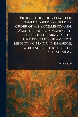 Proceedings of a Board of General Officers Held by Order of His Excellency Gen. Washington, Commander in Chief of the Army of the United States of America Respecting Major John Andre, Adjutant General of the British Army(English, Paperback, Andre John) Proceedings of a Board of General Officers Held by Order of His Excellency Gen. Washington, Commander in Chief of the Army of the United States of America Respecting Major John Andre, Adjutant General of the British Army(English, Paperback, Andre John)