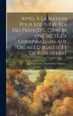 Appel A La Nation Pour Louis Xvi, Roi Des Francois, Contre Une Secte De Conspirateurs Aux Ordres D'egalite Et De Robespierre(French, Hardcover, Anonymous)