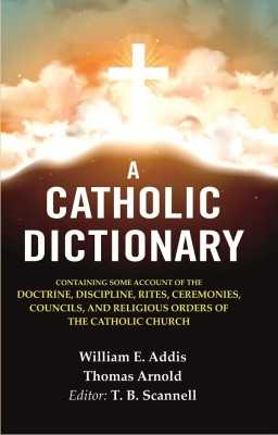 A Catholic Dictionary: Containing Some Account of the Doctrine, Discipline, Rites, Ceremonies, Councils, and Religious Orders of the(Paperback, William E. Addis, Thomas Arnold, Editor: T. B. Scannell)