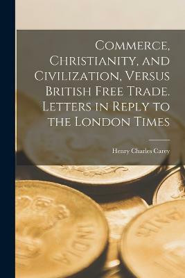 Commerce, Christianity, and Civilization, Versus British Free Trade. Letters in Reply to the London Times(English, Paperback, Carey Henry Charles)