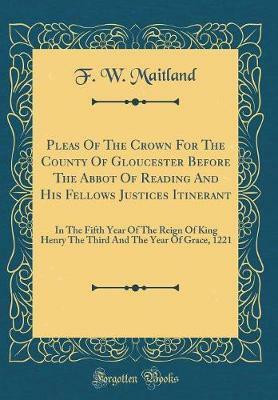 Pleas Of The Crown For The County Of Gloucester Before The Abbot Of Reading And His Fellows Justices Itinerant: In The Fifth Year Of The Reign Of King Henry The Third And The Year Of Grace, 1221 (Classic Reprint)(Latin, Hardcover, Maitland F. W.) Pleas Of The Crown For The County Of Gloucester Before The Abbot Of Reading And His Fellows Justices Itinerant: In The Fifth Year Of The Reign Of King Henry The Third And The Year Of Grace, 1221 (Classic Reprint)(Latin, Hardcover, Maitland F. W.)