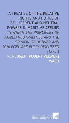 Treatise of the Relative Rights and Duties of
Belligerent and Neutral Powers in Maritime
Affairs in Which the Principles of Armed
Neutralities and the Opinions of Hubner and
Schlegal Are Fully Discussed (Reprinted
from the original ed.)(Paperback, Ward, Robert Plumer) Treatise of the Relative Rights and Duties of
Belligerent and Neutral Powers in Maritime
Affairs in Which the Principles of Armed
Neutralities and the Opinions of Hubner and
Schlegal Are Fully Discussed (Reprinted
from the original ed.)(Paperback, Ward, Robert Plumer)