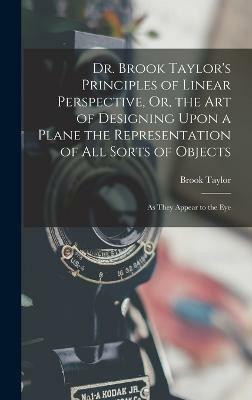 Dr. Brook Taylor's Principles of Linear Perspective, Or, the Art of Designing Upon a Plane the Representation of All Sorts of Objects(English, Hardcover, Taylor Brook)