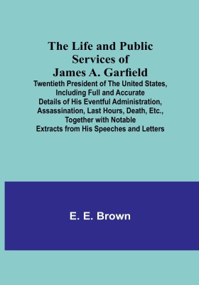 The Life and Public Services of James A. Garfield : Twentieth President of the United States, Including Full and Accurate Details of His Eventful Administration, Assassination, Last Hours, Death, Etc., Together with Notable Extracts from His Speeches and Letters(Paperback, E. E. Brown)