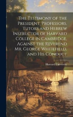 The Testimony of the President, Professors, Tutors and Hebrew Instructor of Harvard College in Cambridge, Against the Reverend Mr. George Whitefield, and his Conduct(English, Hardcover, unknown)