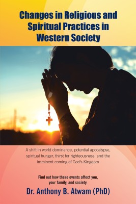 Changes in Religious and Spiritual Practices in Western Society A shift in world dominance, potential apocalypse, spiritual hunger, thirst for righteousness, and the imminent coming of God’s Kingdom(Paperback, Dr. Anthony B. Atwam (PhD))