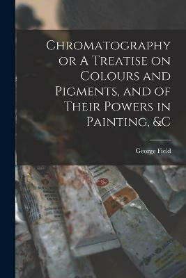 Chromatography or A Treatise on Colours and Pigments, and of Their Powers in Painting, &c(English, Paperback, Field George)