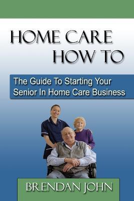 HOME CARE HOW TO - The Guide To Starting Your Senior In Home Care Business  - The Guide to Starting Your Senior in Home Care Business(English, Paperback, John Brendan)