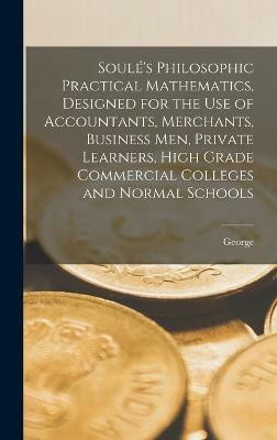 Soule's Philosophic Practical Mathematics, Designed for the Use of Accountants, Merchants, Business Men, Private Learners, High Grade Commercial Colleges and Normal Schools(English, Hardcover, Soule George 1834-1926)