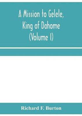 A mission to Gelele, king of Dahome; With Notices of The so called Amazons, the grand customs, the yearly customs, the human sacrifices, the present state of the slave trade, and the Negro's Place in Nature (Volume I)(English, Paperback, F Burton Richard) A mission to Gelele, king of Dahome; With Notices of The so called Amazons, the grand customs, the yearly customs, the human sacrifices, the present state of the slave trade, and the Negro's Place in Nature (Volume I)(English, Paperback, F Burton Richard)