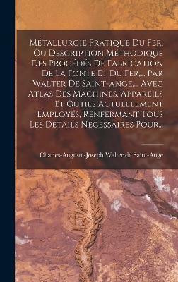 Metallurgie Pratique Du Fer, Ou Description Methodique Des Procedes De Fabrication De La Fonte Et Du Fer, ... Par Walter De Saint-ange, ... Avec Atlas Des Machines, Appareils Et Outils Actuellement Employes, Renfermant Tous Les Details Necessaires Pour...(French, Hardcover, unknown) Metallurgie Pratique Du Fer, Ou Description Methodique Des Procedes De Fabrication De La Fonte Et Du Fer, ... Par Walter De Saint-ange, ... Avec Atlas Des Machines, Appareils Et Outils Actuellement Employes, Renfermant Tous Les Details Necessaires Pour...(French, Hardcover, unknown)