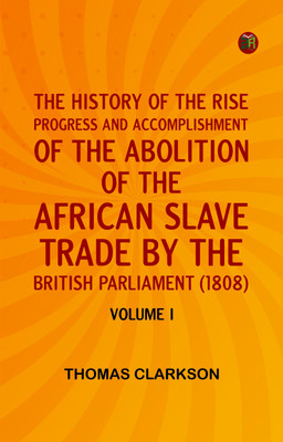 THE HISTORY OF THE RISE, PROGRESS AND ACCOMPLISHMENT OF THE ABOLITION OF THE AFRICAN SLAVE TRADE BY THE BRITISH PARLIAMENT (1808), VOLUME I(Paperback, Thomas Clarkson)